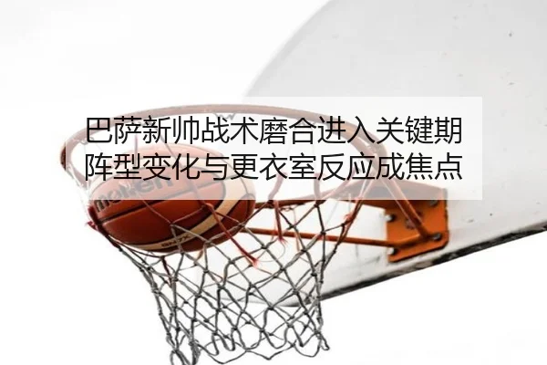 巴萨新帅战术磨合进入关键期 阵型变化与更衣室反应成焦点
