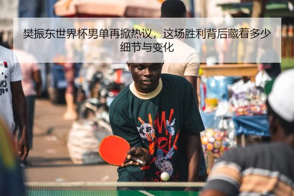 樊振东世界杯男单再掀热议，这场胜利背后藏着多少细节与变化
